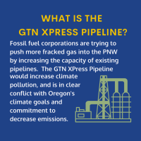 Text reads: “GTN XPRESS PIPELINE? Fossil fuel corporations are trying to push more fracked gas into the PNW by increasing the capacity of existing pipelines. The GNT Xpress Pipeline would increase climate pollution and is in clear conflict with Oregon’s climate goals and commitment to decrease emissions. 
