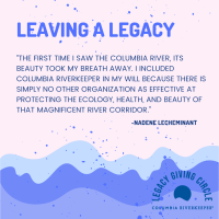 “The first time I saw the Columbia River, its beauty took my breath away. I included Columbia Riverkeeper in my will because there is simply no other organization as effective at protecting the ecology, health and beauty of that magnificent river corridor.”  - Nadene LeCheminant, Legacy Circle Member