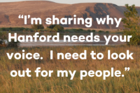 Text over grassland landscape with mountains in the background. Text reads “I’m sharing why Hanford needs your voice.  I need to look out for my people."