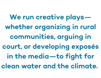 Blue text with a white background which reads We run creative plays—whether organizing in rural communities, arguing in court, or developing exposés in the media—to fight for clean water and the climate. 